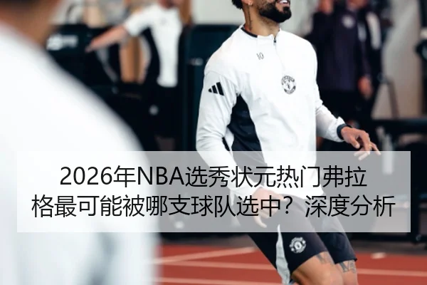 2026年NBA选秀状元热门弗拉格最可能被哪支球队选中？深度分析